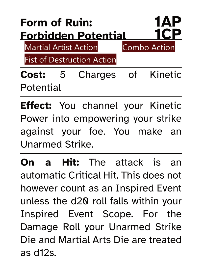 Martial Artist Action Card (Combo Action) Form of Ruin: Forbidden Potential AP Cost: 1AP CP Cost: 1CP Cost: 5 Charges of Kinetic Potential Effect: You channel your Kinetic Power into empowering your strike against your foe. You make an Unarmed Strike. On a Hit: The attack is an automatic Critical Hit. This does not however count as an Inspired Event unless the d20 roll falls within your Inspired Event Scope. For the Damage Roll your Unarmed Strike Die and Martial Arts Die are treated as d12s.